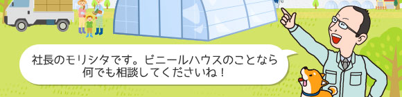 社長のモリシタです。ビニールハウスのことなら 何でも相談してくださいね！