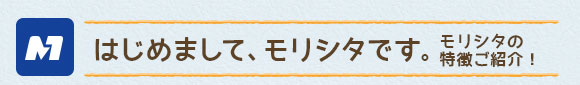 はじめまして、モリシタです。モリシタの 特徴ご紹介！